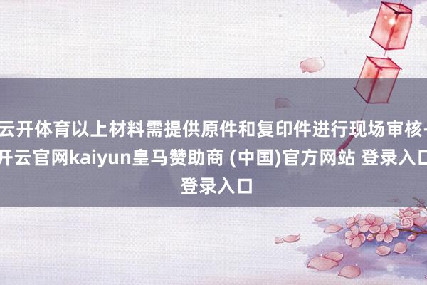 云开体育以上材料需提供原件和复印件进行现场审核-开云官网kaiyun皇马赞助商 (中国)官方网站 登录入口