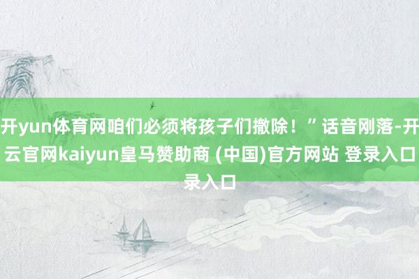 开yun体育网咱们必须将孩子们撤除！”话音刚落-开云官网kaiyun皇马赞助商 (中国)官方网站 登录入口