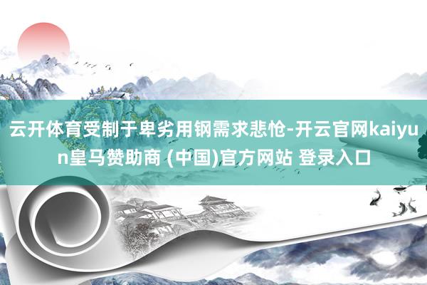 云开体育受制于卑劣用钢需求悲怆-开云官网kaiyun皇马赞助商 (中国)官方网站 登录入口
