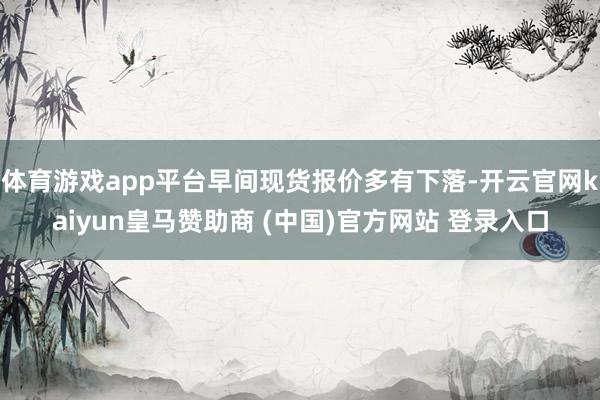 体育游戏app平台早间现货报价多有下落-开云官网kaiyun皇马赞助商 (中国)官方网站 登录入口