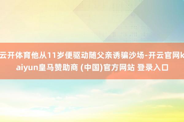 云开体育他从11岁便驱动随父亲诱骗沙场-开云官网kaiyun皇马赞助商 (中国)官方网站 登录入口