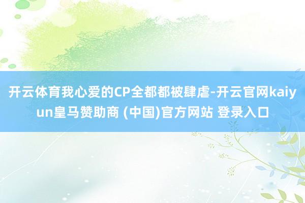 开云体育我心爱的CP全都都被肆虐-开云官网kaiyun皇马赞助商 (中国)官方网站 登录入口