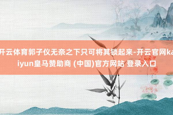 开云体育郭子仪无奈之下只可将其锁起来-开云官网kaiyun皇马赞助商 (中国)官方网站 登录入口