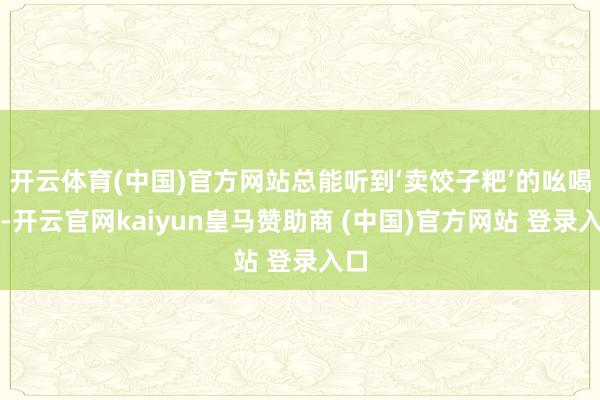 开云体育(中国)官方网站总能听到‘卖饺子粑’的吆喝声-开云官网kaiyun皇马赞助商 (中国)官方网站 登录入口