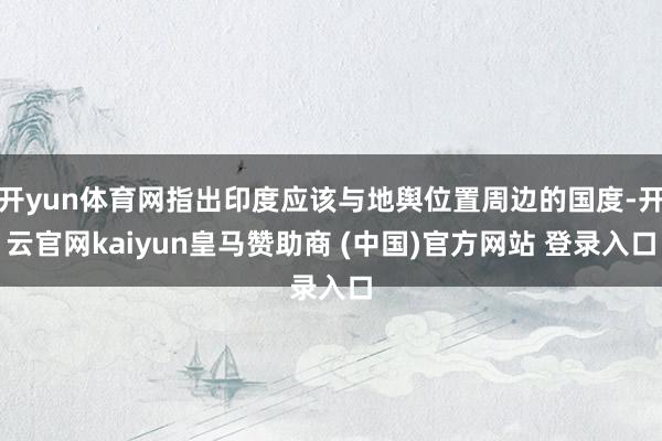 开yun体育网指出印度应该与地舆位置周边的国度-开云官网kaiyun皇马赞助商 (中国)官方网站 登录入口