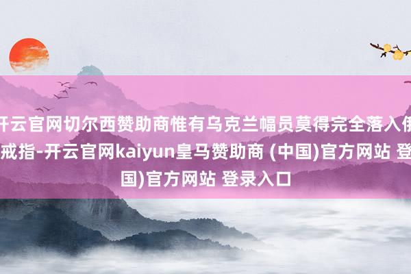 开云官网切尔西赞助商惟有乌克兰幅员莫得完全落入俄罗斯的戒指-开云官网kaiyun皇马赞助商 (中国)官方网站 登录入口