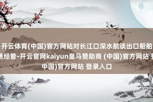 开云体育(中国)官方网站对长江口深水航谈出口船舶进行交通经管-开云官网kaiyun皇马赞助商 (中国)官方网站 登录入口