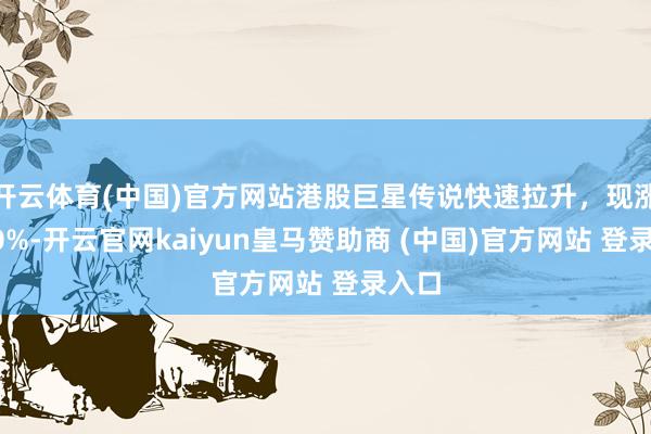 开云体育(中国)官方网站港股巨星传说快速拉升,现涨超10%-开云官网kaiyun皇马赞助商 (中国)官方网站 登录入口