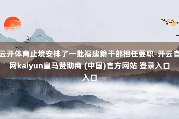 云开体育止境安排了一批福建籍干部担任要职-开云官网kaiyun皇马赞助商 (中国)官方网站 登录入口
