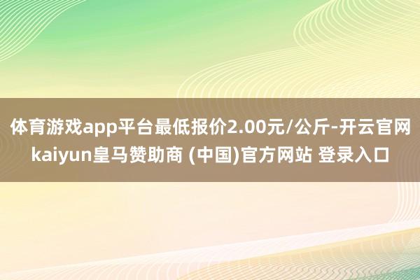 体育游戏app平台最低报价2.00元/公斤-开云官网kaiyun皇马赞助商 (中国)官方网站 登录入口