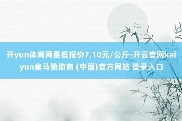 开yun体育网最低报价7.10元/公斤-开云官网kaiyun皇马赞助商 (中国)官方网站 登录入口