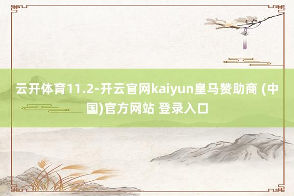 云开体育11.2-开云官网kaiyun皇马赞助商 (中国)官方网站 登录入口