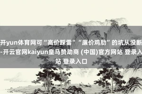 开yun体育网可“高价踩雷”“廉价鸡肋”的坑从没断过-开云官网kaiyun皇马赞助商 (中国)官方网站 登录入口