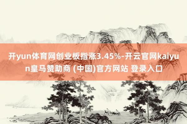 开yun体育网创业板指涨3.45%-开云官网kaiyun皇马赞助商 (中国)官方网站 登录入口