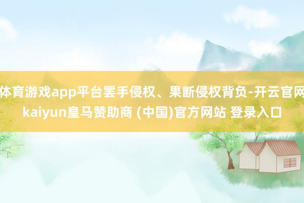 体育游戏app平台罢手侵权、果断侵权背负-开云官网kaiyun皇马赞助商 (中国)官方网站 登录入口