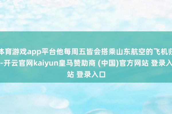 体育游戏app平台他每周五皆会搭乘山东航空的飞机归国-开云官网kaiyun皇马赞助商 (中国)官方网站 登录入口