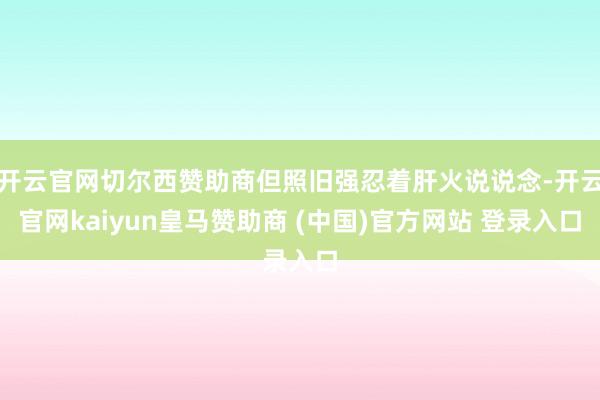 开云官网切尔西赞助商但照旧强忍着肝火说说念-开云官网kaiyun皇马赞助商 (中国)官方网站 登录入口