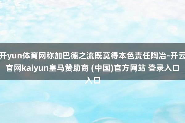开yun体育网称加巴德之流既莫得本色责任陶冶-开云官网kaiyun皇马赞助商 (中国)官方网站 登录入口