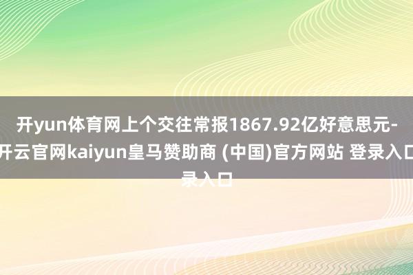 开yun体育网上个交往常报1867.92亿好意思元-开云官网kaiyun皇马赞助商 (中国)官方网站 登录入口