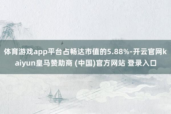 体育游戏app平台占畅达市值的5.88%-开云官网kaiyun皇马赞助商 (中国)官方网站 登录入口