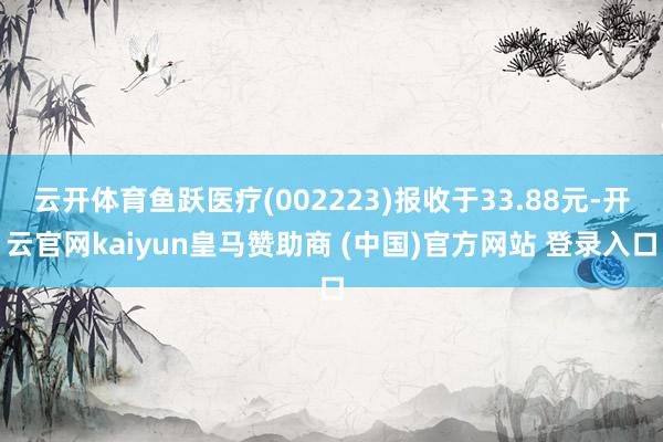 云开体育鱼跃医疗(002223)报收于33.88元-开云官网kaiyun皇马赞助商 (中国)官方网站 登录入口