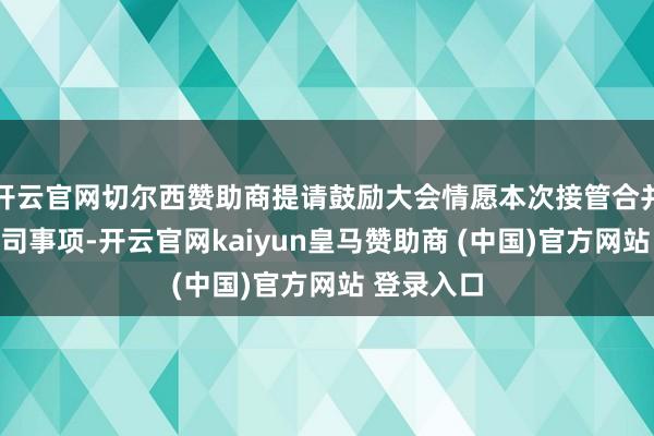 开云官网切尔西赞助商提请鼓励大会情愿本次接管合并全资子公司事项-开云官网kaiyun皇马赞助商 (中国)官方网站 登录入口