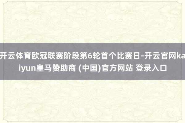 开云体育欧冠联赛阶段第6轮首个比赛日-开云官网kaiyun皇马赞助商 (中国)官方网站 登录入口