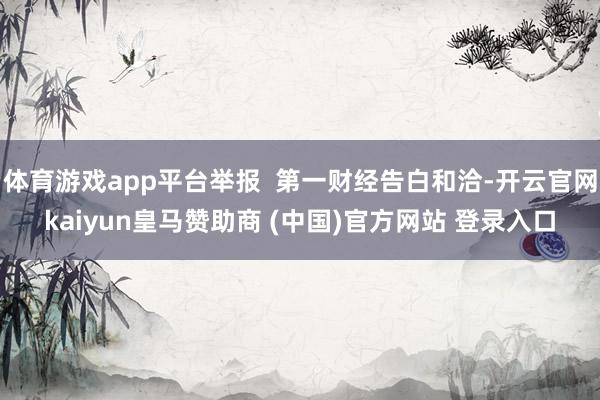 体育游戏app平台举报  第一财经告白和洽-开云官网kaiyun皇马赞助商 (中国)官方网站 登录入口