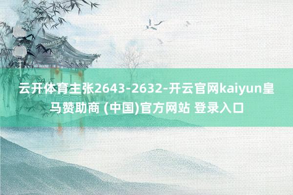云开体育主张2643-2632-开云官网kaiyun皇马赞助商 (中国)官方网站 登录入口