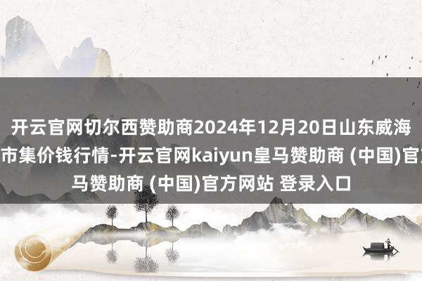 开云官网切尔西赞助商2024年12月20日山东威海市农副家具批发市集价钱行情-开云官网kaiyun皇马赞助商 (中国)官方网站 登录入口