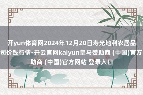 开yun体育网2024年12月20日寿光地利农居品物流园有限公司价钱行情-开云官网kaiyun皇马赞助商 (中国)官方网站 登录入口