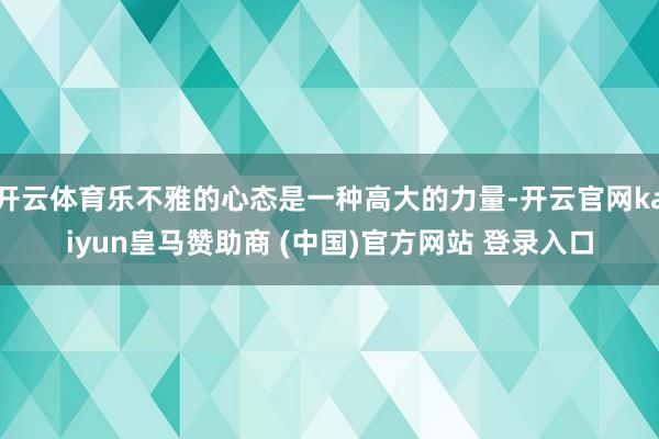 开云体育乐不雅的心态是一种高大的力量-开云官网kaiyun皇马赞助商 (中国)官方网站 登录入口