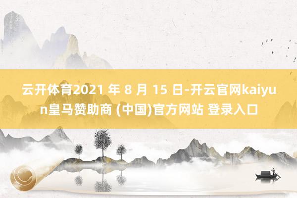 云开体育2021 年 8 月 15 日-开云官网kaiyun皇马赞助商 (中国)官方网站 登录入口