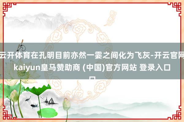 云开体育在孔明目前亦然一霎之间化为飞灰-开云官网kaiyun皇马赞助商 (中国)官方网站 登录入口