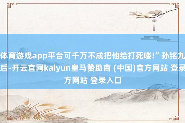 体育游戏app平台可千万不成把他给打死喽!”孙铭九听完后-开云官网kaiyun皇马赞助商 (中国)官方网站 登录入口
