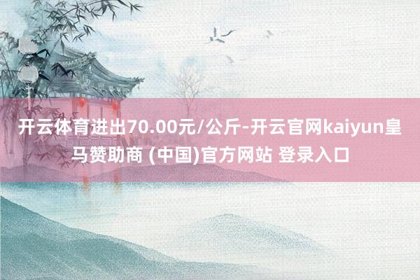开云体育进出70.00元/公斤-开云官网kaiyun皇马赞助商 (中国)官方网站 登录入口