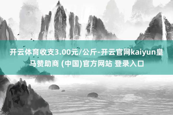 开云体育收支3.00元/公斤-开云官网kaiyun皇马赞助商 (中国)官方网站 登录入口