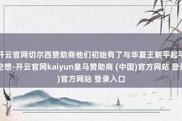 开云官网切尔西赞助商他们初始有了与华夏王朝平起平坐的空想-开云官网kaiyun皇马赞助商 (中国)官方网站 登录入口