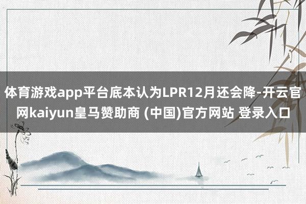 体育游戏app平台底本认为LPR12月还会降-开云官网kaiyun皇马赞助商 (中国)官方网站 登录入口