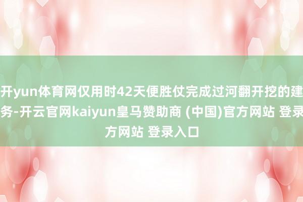 开yun体育网仅用时42天便胜仗完成过河翻开挖的建立任务-开云官网kaiyun皇马赞助商 (中国)官方网站 登录入口