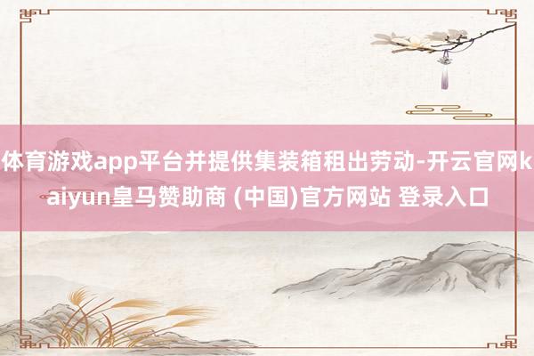 体育游戏app平台并提供集装箱租出劳动-开云官网kaiyun皇马赞助商 (中国)官方网站 登录入口
