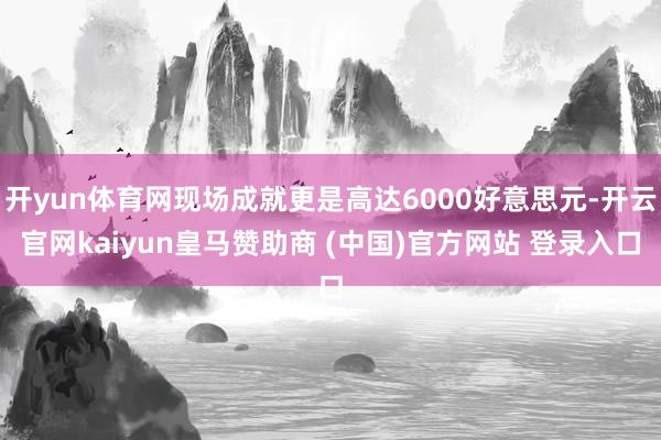 开yun体育网现场成就更是高达6000好意思元-开云官网kaiyun皇马赞助商 (中国)官方网站 登录入口