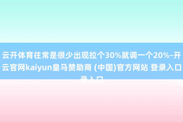 云开体育往常是很少出现拉个30%就调一个20%-开云官网kaiyun皇马赞助商 (中国)官方网站 登录入口