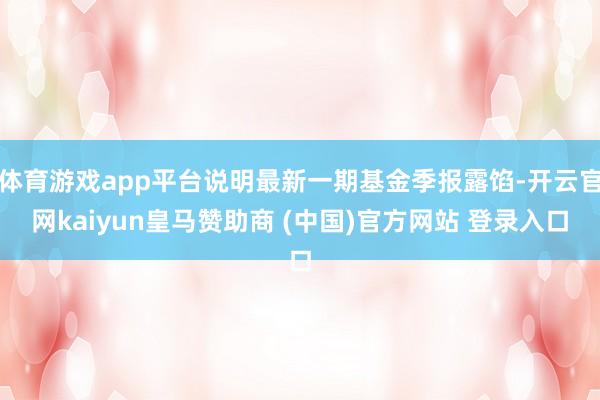 体育游戏app平台说明最新一期基金季报露馅-开云官网kaiyun皇马赞助商 (中国)官方网站 登录入口