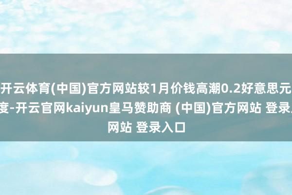开云体育(中国)官方网站较1月价钱高潮0.2好意思元/吨度-开云官网kaiyun皇马赞助商 (中国)官方网站 登录入口