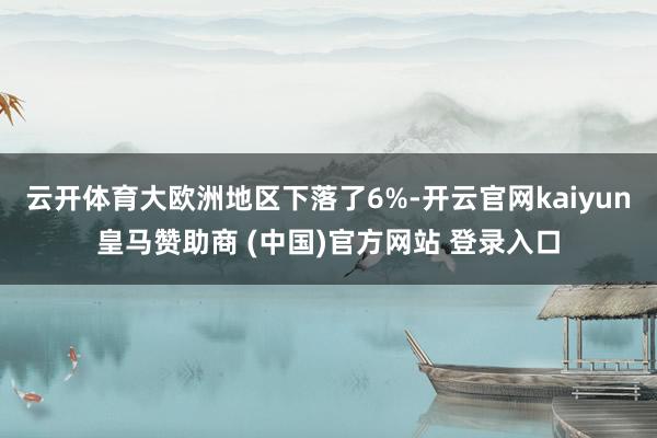云开体育大欧洲地区下落了6%-开云官网kaiyun皇马赞助商 (中国)官方网站 登录入口