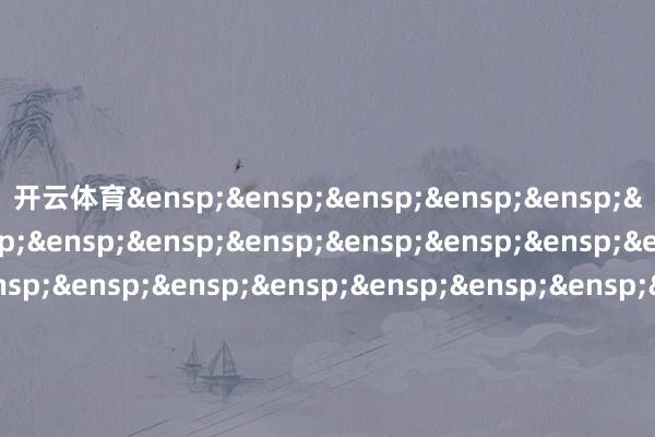 开云体育&ensp;&ensp;&ensp;&ensp;&ensp;&ensp;&ensp;&ensp;&ensp;&ensp;&ensp;&ensp;&ensp;&ensp;&ensp;&ensp;&ensp;&ensp;&ensp;&ensp;&ensp;&ensp;&ensp;&ensp;&ensp;&ensp;&ensp;&ensp;&ensp;&ensp;&ensp;&ensp;廉正富邦基金科罚有限公司            -开云官网kaiyun皇马赞助商 (中国)官方网站 登录入口