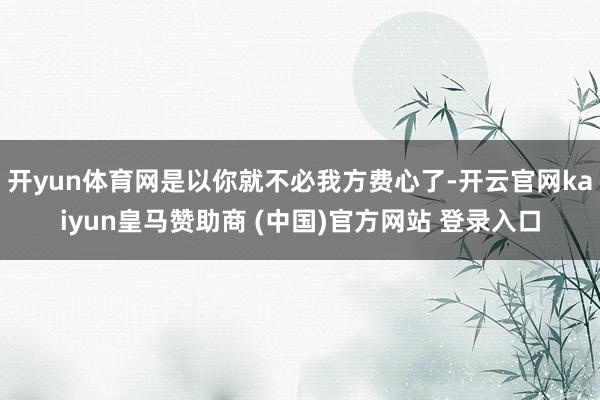 开yun体育网是以你就不必我方费心了-开云官网kaiyun皇马赞助商 (中国)官方网站 登录入口