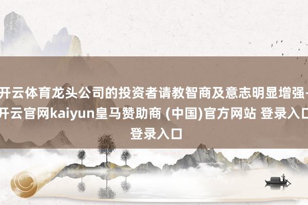 开云体育龙头公司的投资者请教智商及意志明显增强-开云官网kaiyun皇马赞助商 (中国)官方网站 登录入口