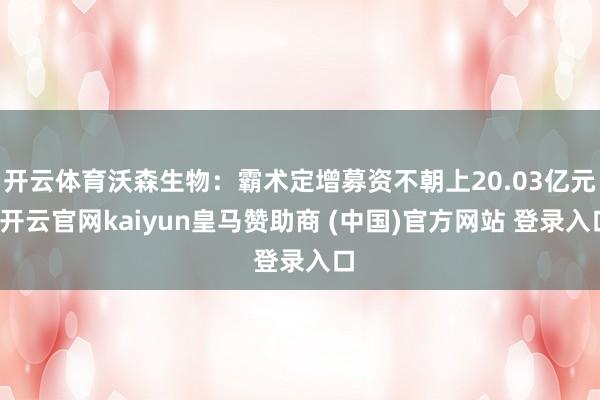 开云体育沃森生物：霸术定增募资不朝上20.03亿元-开云官网kaiyun皇马赞助商 (中国)官方网站 登录入口